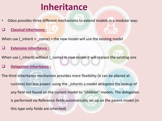 Inheritance
• Odoo provides three different mechanisms to extend models in a modular way:
 Classical inheritance :
When use (_inherit + _name) = the new model will use the existing model
 Extension inheritance :
When use (_inherit) without (_name) in new model it will replace the existing one
 Delegation inheritance :
The third inheritance mechanism provides more flexibility (it can be altered at
runtime) but less power: using the _inherits a model delegates the lookup of
any field not found on the current model to "children" models. The delegation
is performed via Reference fields automatically set up on the parent model.(in
this type only fields are inherited)
 