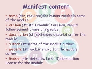 Manifest content
• name (str, required)the human-readable name
of the module .
• version (str)this module's version, should
follow semantic versioning rules .
• description (str)extended description for the
module.
• author (str)name of the module author.
• website (str)website URL for the module
author.
• license (str, defaults: LGPL-3)distribution
license for the module
 