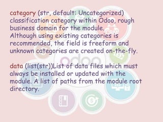 category (str, default: Uncategorized)
classification category within Odoo, rough
business domain for the module.
Although using existing categories is
recommended, the field is freeform and
unknown categories are created on-the-fly.
data (list(str))List of data files which must
always be installed or updated with the
module. A list of paths from the module root
directory.
 