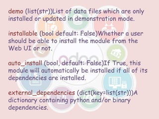 demo (list(str))List of data files which are only
installed or updated in demonstration mode.
installable (bool default: False)Whether a user
should be able to install the module from the
Web UI or not.
auto_install (bool, default: False)If True, this
module will automatically be installed if all of its
dependencies are installed.
external_dependencies (dict(key=list(str)))A
dictionary containing python and/or binary
dependencies.
 