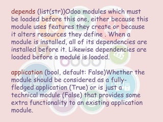 depends (list(str))Odoo modules which must
be loaded before this one, either because this
module uses features they create or because
it alters resources they define . When a
module is installed, all of its dependencies are
installed before it. Likewise dependencies are
loaded before a module is loaded.
application (bool, default: False)Whether the
module should be considered as a fully-
fledged application (True) or is just a
technical module (False) that provides some
extra functionality to an existing application
module.
 