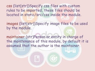 css (list(str))Specify css files with custom
rules to be imported, these files should be
located in static/src/css inside the module.
images (list(str))Specify image files to be used
by the module.
maintainer (str)Person or entity in charge of
the maintenance of this module, by default it is
assumed that the author is the maintainer.
 