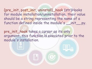 {pre_init, post_init, uninstall}_hook (str)Hooks
for module installation/uninstallation, their value
should be a string representing the name of a
function defined inside the module's __init__.py.
pre_init_hook takes a cursor as its only
argument, this function is executed prior to the
module's installation.
 