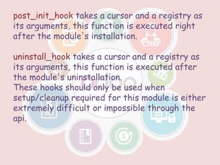 post_init_hook takes a cursor and a registry as
its arguments, this function is executed right
after the module's installation.
uninstall_hook takes a cursor and a registry as
its arguments, this function is executed after
the module's uninstallation.
These hooks should only be used when
setup/cleanup required for this module is either
extremely difficult or impossible through the
api.
 