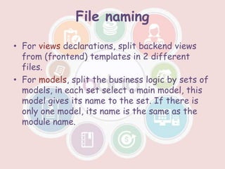 File naming
• For views declarations, split backend views
from (frontend) templates in 2 different
files.
• For models, split the business logic by sets of
models, in each set select a main model, this
model gives its name to the set. If there is
only one model, its name is the same as the
module name.
 