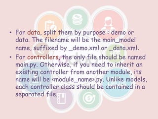 • For data, split them by purpose : demo or
data. The filename will be the main_model
name, suffixed by _demo.xml or _data.xml.
• For controllers, the only file should be named
main.py. Otherwise, if you need to inherit an
existing controller from another module, its
name will be <module_name>.py. Unlike models,
each controller class should be contained in a
separated file.
 