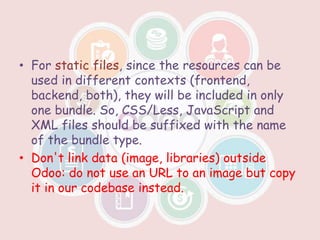 • For static files, since the resources can be
used in different contexts (frontend,
backend, both), they will be included in only
one bundle. So, CSS/Less, JavaScript and
XML files should be suffixed with the name
of the bundle type.
• Don't link data (image, libraries) outside
Odoo: do not use an URL to an image but copy
it in our codebase instead.
 