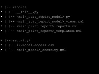• |-- report/
• | |-- __init__.py
• | |-- <main_stat_report_model>.py
• | |-- <main_stat_report_model>_views.xml
• | |-- <main_print_report>_reports.xml
• | `-- <main_print_report>_templates.xml
• |-- security/
• | |-- ir.model.access.csv
• | `-- <main_model>_security.xml
 
