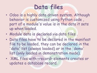 Data files
• Odoo is a highly data driven system. Although
behavior is customized using Python code ,
part of a module's value is in the data it sets
up when loaded.
• Module data is declared via data files .
• Data files have to be declared in the manifest
file to be loaded, they can be declared in the
'data' list (always loaded) or in the 'demo'
list (only loaded in demonstration mode).
• XML files with <record> elements creates or
updates a database record.
 