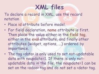 XML files
To declare a record in XML, use the record
notation
• Place id attribute before model.
• For field declaration, name attribute is first.
Then place the value either in the field tag,
either in the eval attribute, and finally other
attributes (widget, options, ...) ordered by
importance.
• The tag <data> is only used to set not-updatable
data with noupdate=1. If there is only not-
updatable data in the file, the noupdate=1 can be
set on the <odoo> tag and do not set a <data> tag.
 