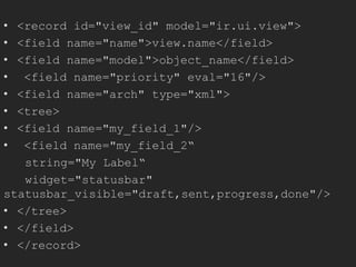 • <record id="view_id" model="ir.ui.view">
• <field name="name">view.name</field>
• <field name="model">object_name</field>
• <field name="priority" eval="16"/>
• <field name="arch" type="xml">
• <tree>
• <field name="my_field_1"/>
• <field name="my_field_2“
string="My Label“
widget="statusbar"
statusbar_visible="draft,sent,progress,done"/>
• </tree>
• </field>
• </record>
 