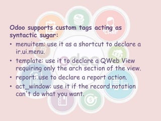 Odoo supports custom tags acting as
syntactic sugar:
• menuitem: use it as a shortcut to declare a
ir.ui.menu.
• template: use it to declare a QWeb View
requiring only the arch section of the view.
• report: use to declare a report action.
• act_window: use it if the record notation
can't do what you want.
 