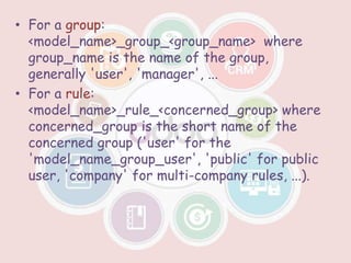 • For a group:
<model_name>_group_<group_name> where
group_name is the name of the group,
generally 'user', 'manager', ...
• For a rule:
<model_name>_rule_<concerned_group> where
concerned_group is the short name of the
concerned group ('user' for the
'model_name_group_user', 'public' for public
user, 'company' for multi-company rules, ...).
 