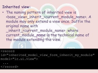 Inherited view:
• The naming pattern of inherited view is
<base_view>_inherit_<current_module_name>. A
module may only extend a view once. Suffix the
original name with
_inherit_<current_module_name> where
current_module_name is the technical name of
the module extending the view.
<record
id="inherited_model_view_form_inherit_my_module"
model="ir.ui.view">
...
</record>
 