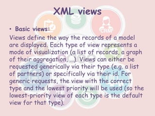 XML views
• Basic views:
Views define the way the records of a model
are displayed. Each type of view represents a
mode of visualization (a list of records, a graph
of their aggregation, …). Views can either be
requested generically via their type (e.g. a list
of partners) or specifically via their id. For
generic requests, the view with the correct
type and the lowest priority will be used (so the
lowest-priority view of each type is the default
view for that type).
 