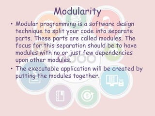 Modularity
• Modular programming is a software design
technique to split your code into separate
parts. These parts are called modules. The
focus for this separation should be to have
modules with no or just few dependencies
upon other modules.
• The executable application will be created by
putting the modules together.
 