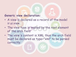 Generic view declaration:
• A view is declared as a record of the model
ir.ui.view.
• The view type is implied by the root element
of the arch field
• The view's content is XML thus the arch field
must be declared as type="xml" to be parsed
correctly.
 