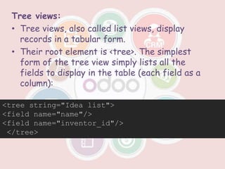 Tree views:
• Tree views, also called list views, display
records in a tabular form.
• Their root element is <tree>. The simplest
form of the tree view simply lists all the
fields to display in the table (each field as a
column):
<tree string="Idea list">
<field name="name"/>
<field name="inventor_id"/>
</tree>
 