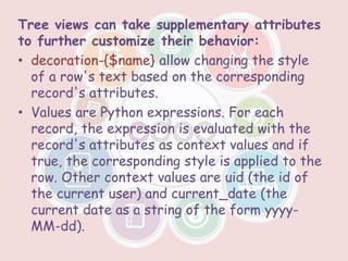 Tree views can take supplementary attributes
to further customize their behavior:
• decoration-{$name} allow changing the style
of a row's text based on the corresponding
record's attributes.
• Values are Python expressions. For each
record, the expression is evaluated with the
record's attributes as context values and if
true, the corresponding style is applied to the
row. Other context values are uid (the id of
the current user) and current_date (the
current date as a string of the form yyyy-
MM-dd).
 