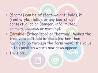 • {$name} can be bf (font-weight: bold), it
(font-style: italic), or any bootstrap
contextual color (danger, info, muted,
primary, success or warning).
• Editable :Either "top" or "bottom". Makes the
tree view editable in-place (rather than
having to go through the form view), the value
is the position where new rows appear.
• Invisible.
 