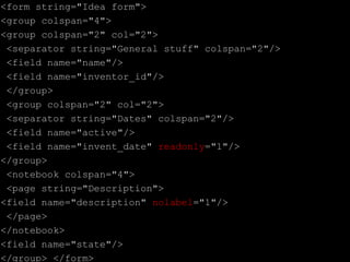 <form string="Idea form">
<group colspan="4">
<group colspan="2" col="2">
<separator string="General stuff" colspan="2"/>
<field name="name"/>
<field name="inventor_id"/>
</group>
<group colspan="2" col="2">
<separator string="Dates" colspan="2"/>
<field name="active"/>
<field name="invent_date" readonly="1"/>
</group>
<notebook colspan="4">
<page string="Description">
<field name="description" nolabel="1"/>
</page>
</notebook>
<field name="state"/>
</group> </form>
 