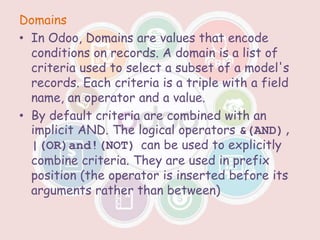 Domains
• In Odoo, Domains are values that encode
conditions on records. A domain is a list of
criteria used to select a subset of a model's
records. Each criteria is a triple with a field
name, an operator and a value.
• By default criteria are combined with an
implicit AND. The logical operators &(AND),
|(OR)and!(NOT) can be used to explicitly
combine criteria. They are used in prefix
position (the operator is inserted before its
arguments rather than between)
 