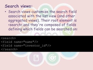 Search views:
• Search views customize the search field
associated with the list view (and other
aggregated views). Their root element is
<search> and they're composed of fields
defining which fields can be searched on:
<search>
<field name="name"/>
<field name="inventor_id"/>
</search>
 