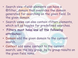 • Search view <field> elements can have a
@filter_domain that overrides the domain
generated for searching on the given field. In
the given domain.
• Search views can also contain <filter> elements,
which act as toggles for predefined searches.
• Filters must have one of the following
attributes:
• Domain add the given domain to the current
search.
• Context add some context to the current
search; use the key group_by to group results on
the given field name.
 