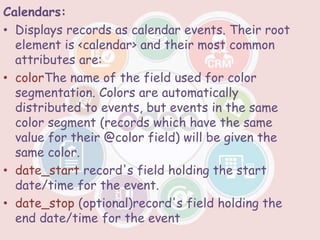 Calendars:
• Displays records as calendar events. Their root
element is <calendar> and their most common
attributes are:
• colorThe name of the field used for color
segmentation. Colors are automatically
distributed to events, but events in the same
color segment (records which have the same
value for their @color field) will be given the
same color.
• date_start record's field holding the start
date/time for the event.
• date_stop (optional)record's field holding the
end date/time for the event
 