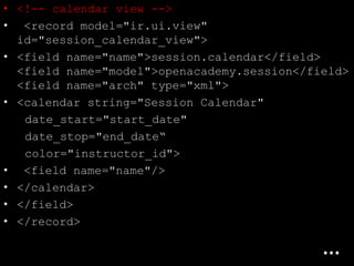 • <!-- calendar view -->
• <record model="ir.ui.view"
id="session_calendar_view">
• <field name="name">session.calendar</field>
<field name="model">openacademy.session</field>
<field name="arch" type="xml">
• <calendar string="Session Calendar"
date_start="start_date"
date_stop="end_date“
color="instructor_id">
• <field name="name"/>
• </calendar>
• </field>
• </record>
…
 