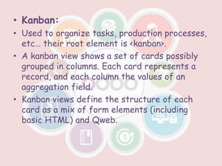 • Kanban:
• Used to organize tasks, production processes,
etc… their root element is <kanban>.
• A kanban view shows a set of cards possibly
grouped in columns. Each card represents a
record, and each column the values of an
aggregation field.
• Kanban views define the structure of each
card as a mix of form elements (including
basic HTML) and Qweb.
 