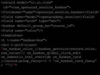 <record model="ir.ui.view"
id="view_openacad_session_kanban">
<fieldname="name">openacad.session.kanban</field>
<field name="model">openacademy.session</field>
<field name="arch" type="xml">
<kanban default_group_by="course_id">
<field name="color"/>
<templates>
<t t-name="kanban-box">
<div t-attf-class=
"oe_kanban_color_{{kanban_getcolor(record.color.
raw_value)}} oe_kanban_global_click_edit
oe_semantic_html_override oe_kanban_card
{{record.group_fancy==1 ? 'oe_kanban_card_fancy'
: ''}}">
 