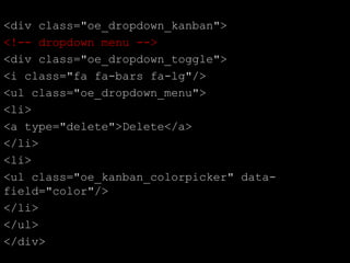 <div class="oe_dropdown_kanban">
<!-- dropdown menu -->
<div class="oe_dropdown_toggle">
<i class="fa fa-bars fa-lg"/>
<ul class="oe_dropdown_menu">
<li>
<a type="delete">Delete</a>
</li>
<li>
<ul class="oe_kanban_colorpicker" data-
field="color"/>
</li>
</ul>
</div>
 