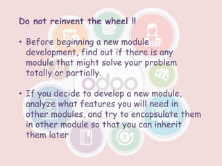 Do not reinvent the wheel !!
• Before beginning a new module
development, find out if there is any
module that might solve your problem
totally or partially.
• If you decide to develop a new module,
analyze what features you will need in
other modules, and try to encapsulate them
in other module so that you can inherit
them later
 