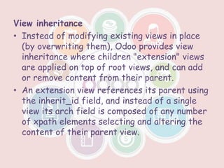 View inheritance
• Instead of modifying existing views in place
(by overwriting them), Odoo provides view
inheritance where children "extension" views
are applied on top of root views, and can add
or remove content from their parent.
• An extension view references its parent using
the inherit_id field, and instead of a single
view its arch field is composed of any number
of xpath elements selecting and altering the
content of their parent view.
 