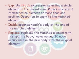 • Expr:An XPath expression selecting a single
element in the parent view. Raises an error if
it matches no element or more than one
position Operation to apply to the matched
element.
• Inside:appends xpath's body at the end of
the matched element.
• Replace: replaces the matched element with
the xpath's body, replacing any $0 node
occurrence in the new body with the original
element
 