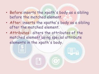 • Before:inserts the xpath's body as a sibling
before the matched element.
• After: inserts the xpaths's body as a sibling
after the matched element.
• Attributes : alters the attributes of the
matched element using special attribute
elements in the xpath's body.
 