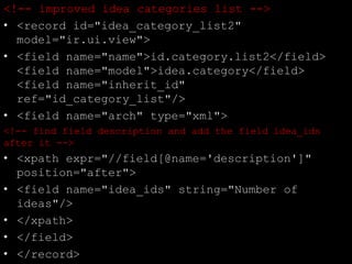<!-- improved idea categories list -->
• <record id="idea_category_list2"
model="ir.ui.view">
• <field name="name">id.category.list2</field>
<field name="model">idea.category</field>
<field name="inherit_id"
ref="id_category_list"/>
• <field name="arch" type="xml">
<!-- find field description and add the field idea_ids
after it -->
• <xpath expr="//field[@name='description']"
position="after">
• <field name="idea_ids" string="Number of
ideas"/>
• </xpath>
• </field>
• </record>
 