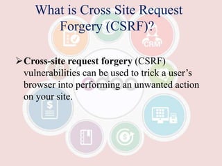 What is Cross Site Request
Forgery (CSRF)?
Cross-site request forgery (CSRF)
vulnerabilities can be used to trick a user’s
browser into performing an unwanted action
on your site.
 