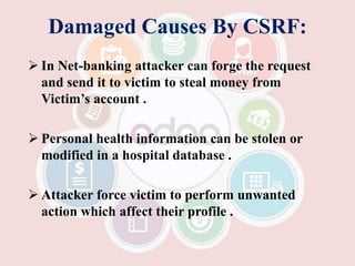 Damaged Causes By CSRF:
 In Net-banking attacker can forge the request
and send it to victim to steal money from
Victim’s account .
 Personal health information can be stolen or
modified in a hospital database .
 Attacker force victim to perform unwanted
action which affect their profile .
 
