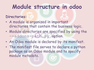 Module structure in odoo
Directories:
• A module is organized in important
directories that contain the business logic.
• Module directories are specified by using the
–-addons-path.py option.
• An Odoo module is declared by its manifest.
• The manifest file serves to declare a python
package as an Odoo module and to specify
module metadata.
 