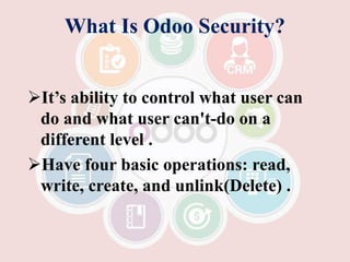 What Is Odoo Security?
It’s ability to control what user can
do and what user can't-do on a
different level .
Have four basic operations: read,
write, create, and unlink(Delete) .
 