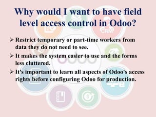 Why would I want to have field
level access control in Odoo?
 Restrict temporary or part-time workers from
data they do not need to see.
 It makes the system easier to use and the forms
less cluttered.
 It's important to learn all aspects of Odoo's access
rights before configuring Odoo for production.
 