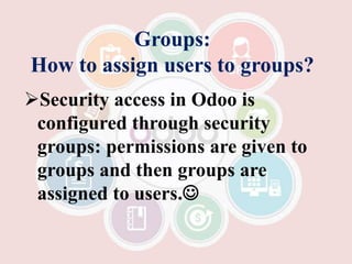 Groups:
How to assign users to groups?
Security access in Odoo is
configured through security
groups: permissions are given to
groups and then groups are
assigned to users.
 