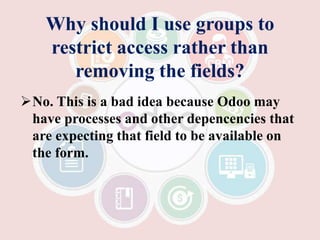 Why should I use groups to
restrict access rather than
removing the fields?
No. This is a bad idea because Odoo may
have processes and other depencencies that
are expecting that field to be available on
the form.
 