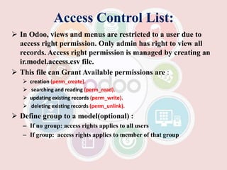 Access Control List:
 In Odoo, views and menus are restricted to a user due to
access right permission. Only admin has right to view all
records. Access right permission is managed by creating an
ir.model.access.csv file.
 This file can Grant Available permissions are :
 creation (perm_create).
 searching and reading (perm_read).
 updating existing records (perm_write).
 deleting existing records (perm_unlink).
 Define group to a model(optional) :
– If no group: access rights applies to all users
– If group: access rights applies to member of that group
 