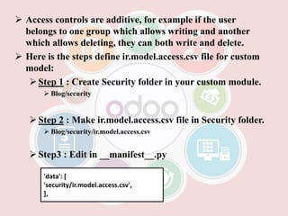  Access controls are additive, for example if the user
belongs to one group which allows writing and another
which allows deleting, they can both write and delete.
 Here is the steps define ir.model.access.csv file for custom
model:
Step 1 : Create Security folder in your custom module.
 Blog/security
Step 2 : Make ir.model.access.csv file in Security folder.
 Blog/security/ir.model.access.csv
Step3 : Edit in __manifest__.py
'data': [
'security/ir.model.access.csv',
],
 