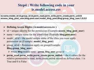 Step4 : Write following code in your
ir.model.access.csv
 Defining Access Rights ( ir.model.access.csv )
 id = unique identity for the permission (Example:access_blog_post_user)
 name = unique name for the permission (Example:blog.post.user)
 model_id/id = the model unique name of the class you want apply
permission on (Example: model_blog_post)
 group_id/id = Permission apply on group(Example:
Blog.group_blog_user)
 Where Blog:module name , group_blog_user :group id
 perm_read,perm_write,perm_create,perm_unlink = the 4 values for the
relative permission to read, write,create,unlink record on defined class. 1 is
True and 0 is False
id,name,model_id:id,group_id:id,perm_read,perm_write,perm_create,perm_unlink
access_blog_post_user,blog.post.user,model_blog_post,Blog.group_blog_user,1,0,0,0
 