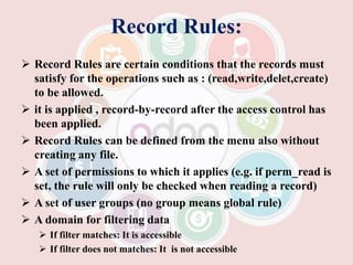 Record Rules:
 Record Rules are certain conditions that the records must
satisfy for the operations such as : (read,write,delet,create)
to be allowed.
 it is applied , record-by-record after the access control has
been applied.
 Record Rules can be defined from the menu also without
creating any file.
 A set of permissions to which it applies (e.g. if perm_read is
set, the rule will only be checked when reading a record)
 A set of user groups (no group means global rule)
 A domain for filtering data
 If filter matches: It is accessible
 If filter does not matches: It is not accessible
 