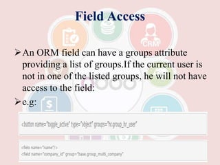 Field Access
An ORM field can have a groups attribute
providing a list of groups.If the current user is
not in one of the listed groups, he will not have
access to the field:
e.g:
 